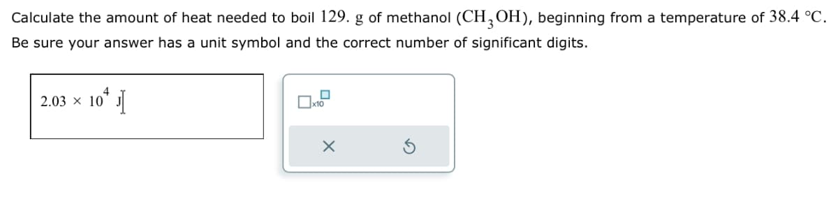 Calculate the amount of heat needed to boil 129. g of methanol (CH 3 OH), beginning from a temperature of 38.4 °C.
Be sure your answer has a unit symbol and the correct number of significant digits.
2.03 x 10+ J
☐ x10