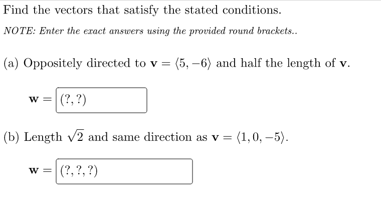 Find the vectors that satisfy the stated conditions.
NOTE: Enter the exact answers using the provided round brackets..
(a) Oppositely directed to v = (5,-6) and half the length of v.
W = (?, ?)
(b) Length √2 and same direction as v = (1,0, −5).
(?, ?, ?)
W =