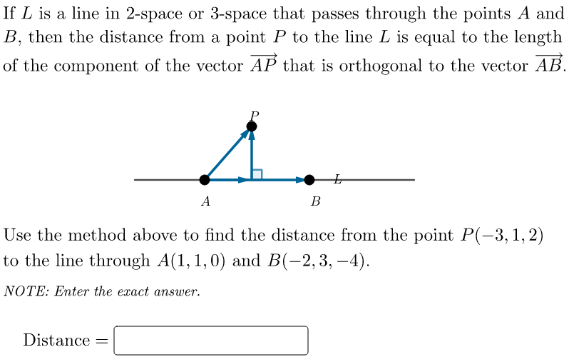 If L is a line in 2-space or 3-space that passes through the points A and
B, then the distance from a point P to the line L is equal to the length
of the component of the vector AP that is orthogonal to the vector AB.
P
A
A
Use the method above to find the distance from the point P(-3, 1, 2)
to the line through A(1, 1, 0) and B(-2,3,-4).
NOTE: Enter the exact answer.
Distance =
B
L