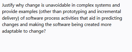 Justify why change is unavoidable in complex systems and
provide examples (other than prototyping and incremental
delivery) of software process activities that aid in predicting
changes and making the software being created more
adaptable to change?
