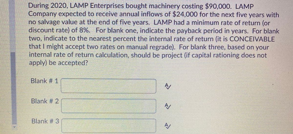 During 2020, LAMP Enterprises bought machinery costing $90,000. LAMP
Company expected to receive annual inflows of $24,000 for the next five years with
no salvage value at the end of five years. LAMP had a minimum rate of return (or
discount rate) of 8%. For blank one, indicate the payback period in years. For blank
two, indicate to the nearest percent the internal rate of return (it is CONCEIVABLE
that I might accept two rates on manual regrade). For blank three, based on your
internal rate of return calculation, should be project (if capital rationing does not
apply) be accepted?
Blank # 1
Blank # 2
Blank # 3
