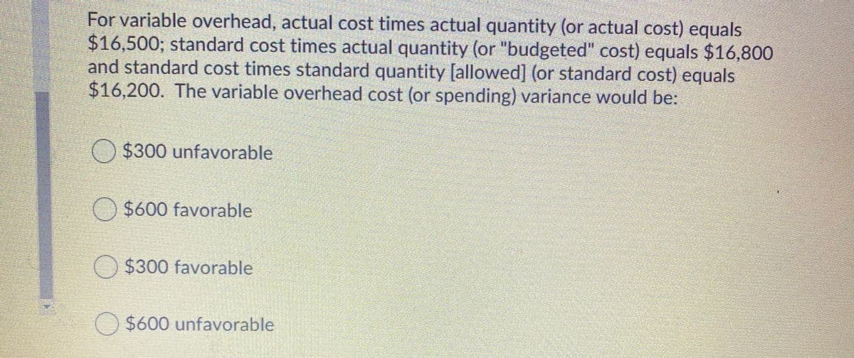 For variable overhead, actual cost times actual quantity (or actual cost) equals
$16,500; standard cost times actual quantity (or "budgeted" cost) equals $16,800
and standard cost times standard quantity [allowed] (or standard cost) equals
$16,200. The variable overhead cost (or spending) variance would be:
O $300 unfavorable
O $600 favorable
O $300 favorable
O $600 unfavorable
