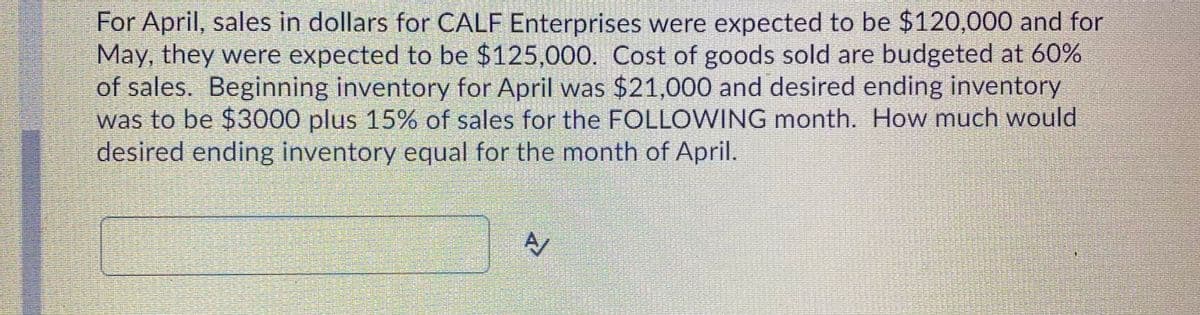 For April, sales in dollars for CALF Enterprises were expected to be $120,000 and for
May, they were expected to be $125,000. Cost of goods sold are budgeted at 60%
of sales. Beginning inventory for April was $21,000 and desired ending inventory
was to be $3000 plus 15% of sales for the FOLLOWING month. How much would
desired ending inventory equal for the month of April.
A/
