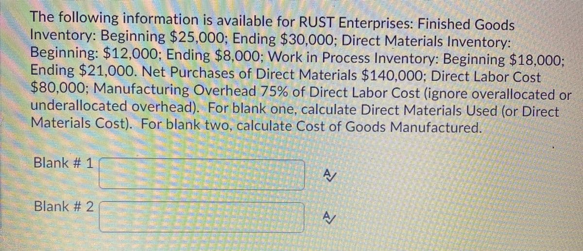 The following information is available for RUST Enterprises: Finished Goods
Inventory: Beginning $25,000; Ending $30,000; Direct Materials Inventory:
Beginning: $12,000; Ending $8,000; Work in Process Inventory: Beginning $18,0003;
Ending $21,000. Net Purchases of Direct Materials $140,000; Direct Labor Cost
$80,000; Manufacturing Overhead 75% of Direct Labor Cost (ignore overallocated or
underallocated overhead). For blank one, calculate Direct Materials Used (or Direct
Materials Cost). For blank two, calculate Cost of Goods Manufactured.
Blank # 1
Blank # 2
