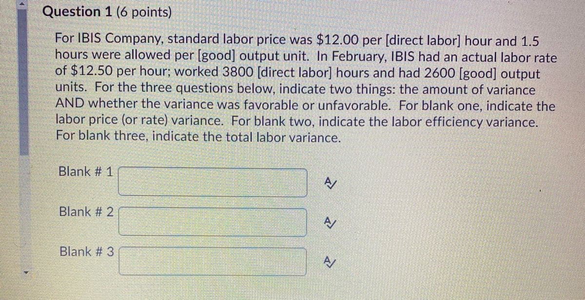 Question 1 (6 points)
For IBIS Company, standard labor price was $12.00 per [direct labor] hour and 1.5
hours were allowed per [good] output unit. In February, IBIS had an actual labor rate
of $12.50 per hour; worked 3800 [direct labor] hours and had 2600 [good] output
units. For the three questions below, indicate two things: the amount of variance
AND whether the variance was favorable or unfavorable. For blank one, indicate the
labor price (or rate) variance. For blank two, indicate the labor efficiency variance.
For blank three, indicate the total labor variance.
Blank # 1
Blank # 2
Blank # 3
