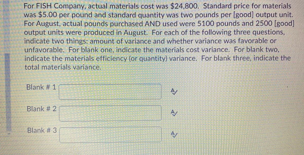 For FISH Company, actual materials cost was $24,800. Standard price for materials
was $5.00 per pound and standard quantity was two pounds per [good] output unit.
For August, actual pounds purchased AND used were 5100 pounds and 2500 [good]
output units were produced in August. For each of the following three questions,
indicate two things: amount of variance and whether variance was favorable or
unfavorable. For blank one, indicate the materials cost variance. For blank two,
indicate the materials efficiency (or quantity) variance. For blank three, indicate the
total materials variance.
Blank # 1
Blank # 2
Blank # 3
警
響
警整
響臺藝
警 警
警
全
豐
