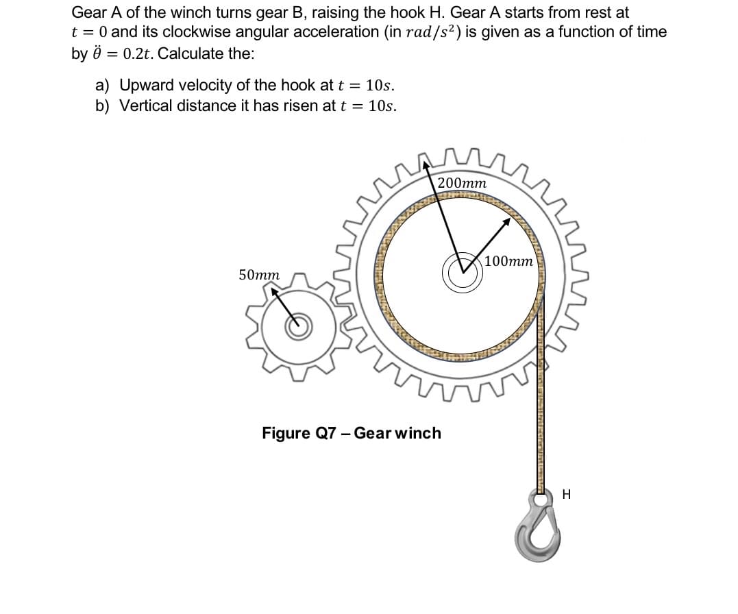 Gear A of the winch turns gear B, raising the hook H. Gear A starts from rest at
t = 0 and its clockwise angular acceleration (in rad/s²) is given as a function of time
by ö = 0.2t. Calculate the:
a) Upward velocity of the hook at t = 10s.
b) Vertical distance it has risen at t = 10s.
50mm
200mm
Figure Q7 - Gear winch
100mm
H