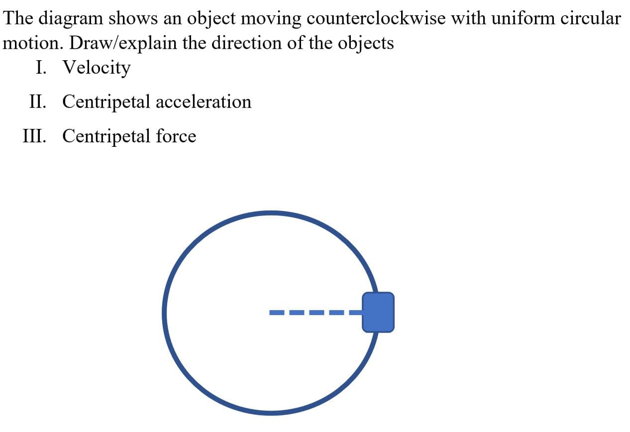 The diagram shows an object moving counterclockwise with uniform circular
motion. Draw/explain the direction of the objects
I. Velocity
II. Centripetal acceleration
III. Centripetal force
