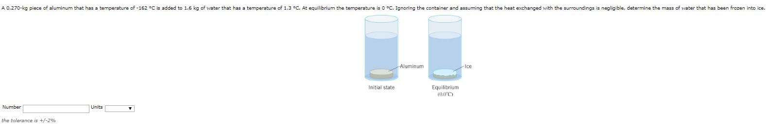 A 0.270-kg piece of aluminum that has a temperature of -162 °C is added to 1.6 kg of water that has a temperature of 1.3 °C. At equilibrium the temperature is 0 °C. Ignoring the container and assuming that the heat exchanged with the surroundings is negligible, determine the mass of water that has been frozen into ice.
Aluminum
Ice
Equilibrium
(0.0°C)
Initial state
Number
Units
the tolerance is +/-2%
