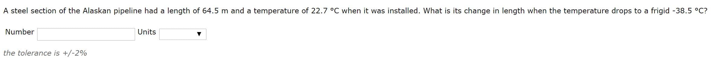 A steel section of the Alaskan pipeline had a length of 64.5 m and a temperature of 22.7 °C when it was installed. What is its change in length when the temperature drops to a frigid -38.5 °C?
Number
Units
the tolerance is +/-2%
