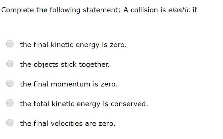 Complete the following statement: A collision is elastic if
the final kinetic energy is zero.
the objects stick together.
the final momentum is zero.
the total kinetic energy is conserved.
the final velocities are zero.
