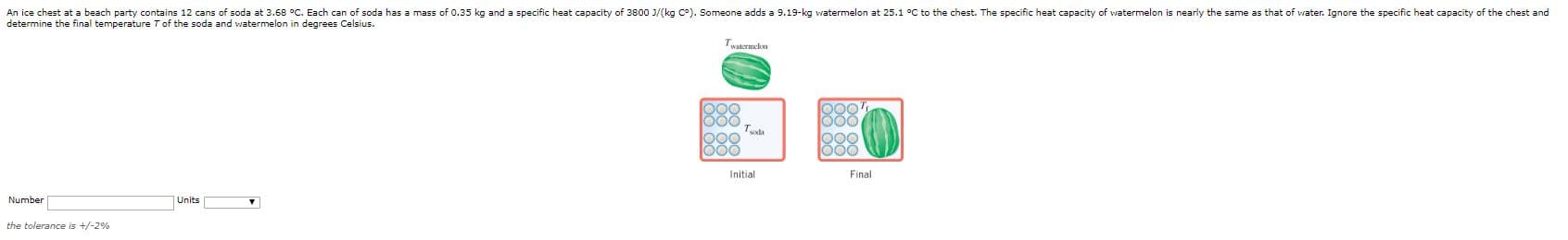 An ice chest at a beach party contains 12 cans of soda at 3.68 °c. Each can of soda has a mass of 0.35 kg and a specific heat capacity of 3800 J/(kg C°). Someone adds a 9.19-kg watermelon at 25.1 °C to the chest. The specific heat capacity of watermelon is nearly the same as that of water. Ignore the specific heat capacity of the chest and
determine the final temperature Tof the soda and watermelon in degrees Celsius.
Twatermelon
000
000
Initial
Final
Number
Units
the tolerance is +/-2%
