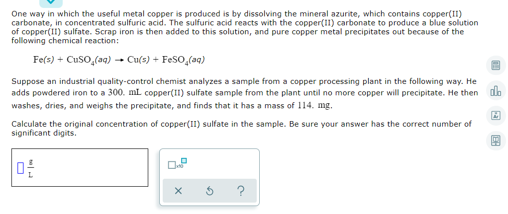 One way in which the useful metal copper is produced is by dissolving the mineral azurite, which contains copper(II)
carbonate, in concentrated sulfuric acid. The sulfuric acid reacts with the copper(II) carbonate to produce a blue solution
of copper(II) sulfate. Scrap iron is then added to this solution, and pure copper metal precipitates out because of the
following chemical reaction:
Fe(s) + CUSO̟(aq) → Cu(s) + FeSO,(aq)
Suppose an industrial quality-control chemist analyzes a sample from a copper processing plant in the following way. He
olo
adds powdered iron to a 300. mL copper(II) sulfate sample from the plant until no more copper will precipitate. He then
washes, dries, and weighs the precipitate, and finds that it has a mass of 114. mg.
Calculate the original concentration of copper(II) sulfate in the sample. Be sure your answer has the correct number of
significant digits.
O
