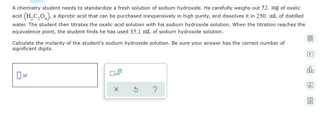 A chemistry student needs to standardize a fresh solution of sodium hydroxide. He carefully weighs out 52. mg of oxalic
acid (H,C,0,), a diprotic acid that can be purchased inexpensively in high purity, and dissolves it in 250. mL of distilled
water. The student then titrates the oxalic acid solution with his sodium hydroxide solution. When the titration reaches the
equivalence point, the student finds he has used 35.1 mL of sodium hydroxide solution.
Calculate the molarity of the student's sodium hydroxide solution. Be sure your answer has the correct number of
significant digits.
olo
