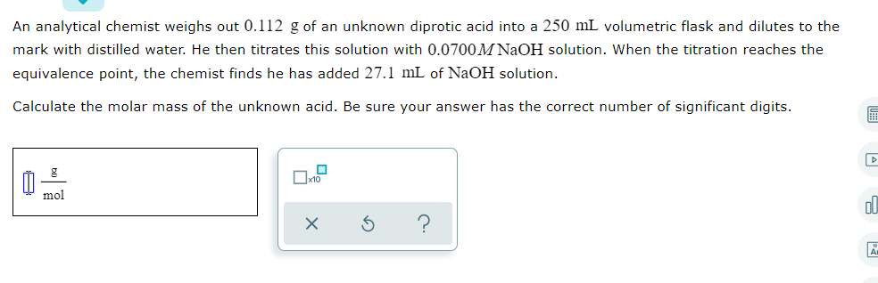 An analytical chemist weighs out 0.112 g of an unknown diprotic acid into a 250 mL volumetric flask and dilutes to the
mark with distilled water. He then titrates this solution with 0.0700M NaOH solution. When the titration reaches the
equivalence point, the chemist finds he has added 27.1 mL of NaOH solution.
Calculate the molar mass of the unknown acid. Be sure your answer has the correct number of significant digits.
mol
ol
?
