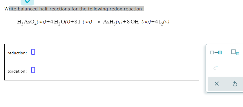 Write balanced half-reactions for the following redox reaction:
H3ASO,(aq)+4 H,O(1)+81 (aq)
AsH,(g)+8 OH (aq)+41,(s)
reduction: U
ローロ
oxidation: U
