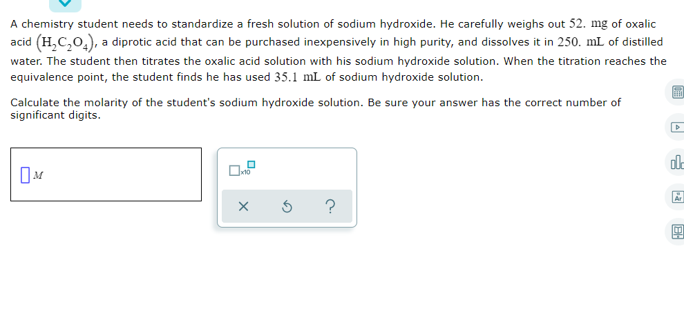 A chemistry student needs to standardize a fresh solution of sodium hydroxide. He carefully weighs out 52. mg of oxalic
acid (H,C,0,), a diprotic acid that can be purchased inexpensively in high purity, and dissolves it in 250. mL of distilled
water. The student then titrates the oxalic acid solution with his sodium hydroxide solution. When the titration reaches the
equivalence point, the student finds he has used 35.1 mL of sodium hydroxide solution.
Calculate the molarity of the student's sodium hydroxide solution. Be sure your answer has the correct number of
significant digits.
