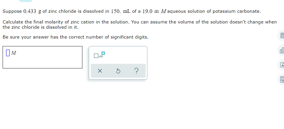 Suppose 0.433 g of zinc chloride is dissolved in 150. mL of a 19.0 m Maqueous solution of potassium carbonate.
Calculate the final molarity of zinc cation in the solution. You can assume the volume of the solution doesn't change when
the zinc chloride is dissolved in it.
Be sure your answer has the correct number of significant digits.
ol
