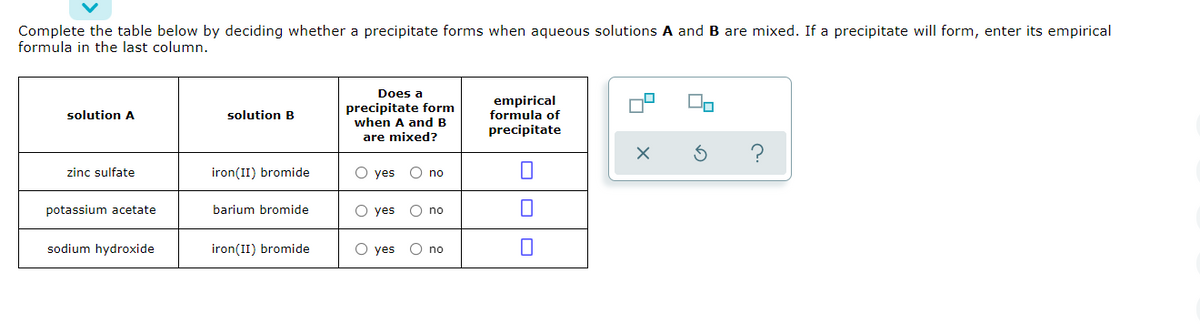 Complete the table below by deciding whether a precipitate forms when aqueous solutions A and B are mixed. If a precipitate will form, enter its empirical
formula in the last column.
Does a
empirical
formula of
precipitate
On
precipitate form
when A and B
solution A
solution B
are mixed?
zinc sulfate
iron(II) bromide
O yes
O no
potassium acetate
barium bromide
O yes O no
sodium hydroxide
iron(II) bromide
O yes
O no
