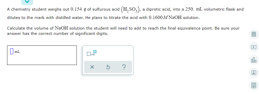 A chemistry student weighs out 0.154 g of sulfurous acid (H, SO,),
a diprotic acid, into a 250. mL volumetric flask and
dilutes to the mark with distilled water. He plans to titrate the acid with 0.1600M NAOH solution.
Calculate the volume of NaOH solution the student will need to add to reach the final equivalence point. Be sure your
answer has the correct number of significant digits.
I mL
dlo
