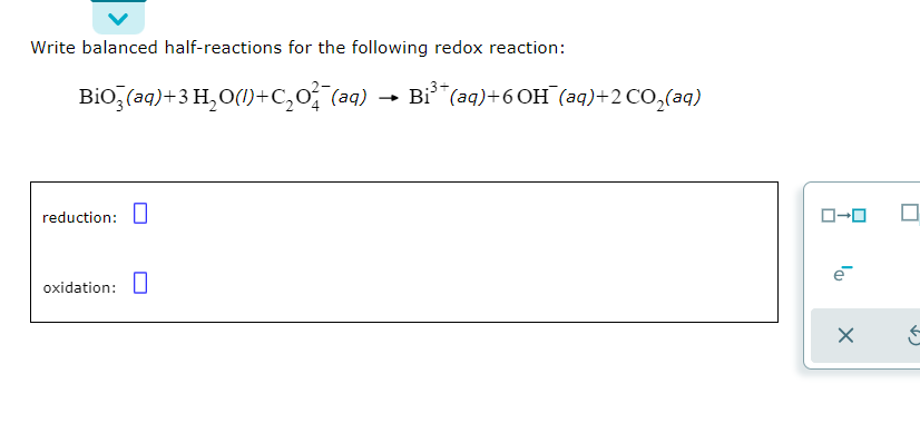 Write balanced half-reactions for the following redox reaction:
Bio,(aq)+3 H,O(1)+c,o (aq)
Bi"(aq)+6 OH (aq)+2 CO,(aq)
reduction:U
O-0
oxidation: U
