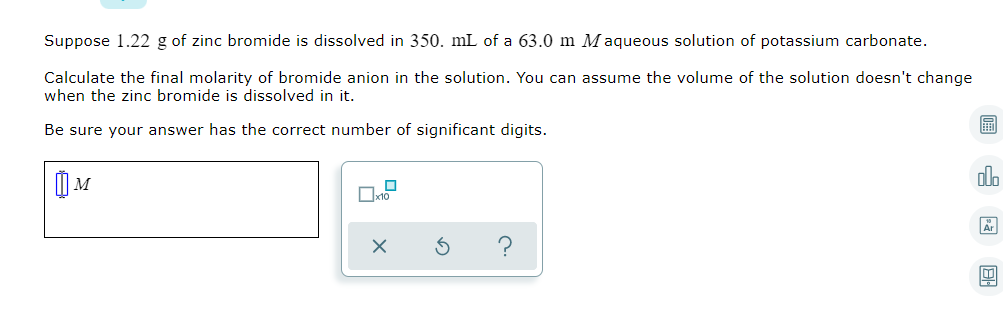 Suppose 1.22 g of zinc bromide is dissolved in 350. mL of a 63.0 m M aqueous solution of potassium carbonate.
Calculate the final molarity of bromide anion in the solution. You can assume the volume of the solution doesn't change
when the zinc bromide is dissolved in it.
Be sure your answer has the correct number of significant digits.
olo
