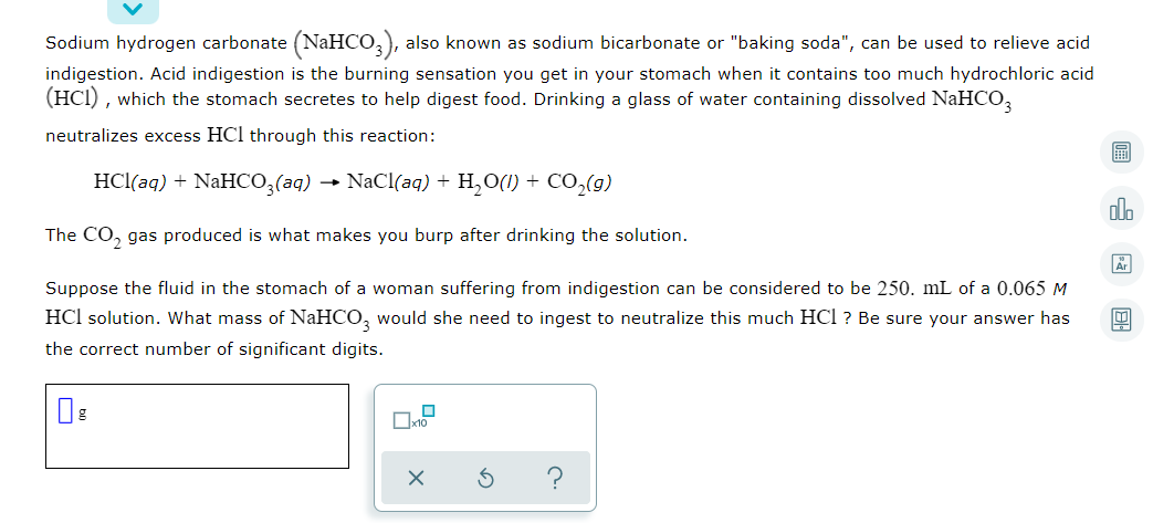 Sodium hydrogen carbonate (NAHCO,), also known as sodium bicarbonate or "baking soda", can be used to relieve acid
indigestion. Acid indigestion is the burning sensation you get in your stomach when it contains too much hydrochloric acid
(HCI) , which the stomach secretes to help digest food. Drinking a glass of water containing dissolved NaHCO,
neutralizes excess HCl through this reaction:
圖
HCl(aq) + NaHCO,(aq) → NaCl(aq) + H,O(1) + CO,(g)
ol.
The CO, gas produced is what makes you burp after drinking the solution.
Suppose the fluid in the stomach of a woman suffering from indigestion can be considered to be 250. mL of a 0.065 M
HCl solution. What mass of NaHCO, would she need to ingest to neutralize this much HCl ? Be sure your answer has
the correct number of significant digits.
