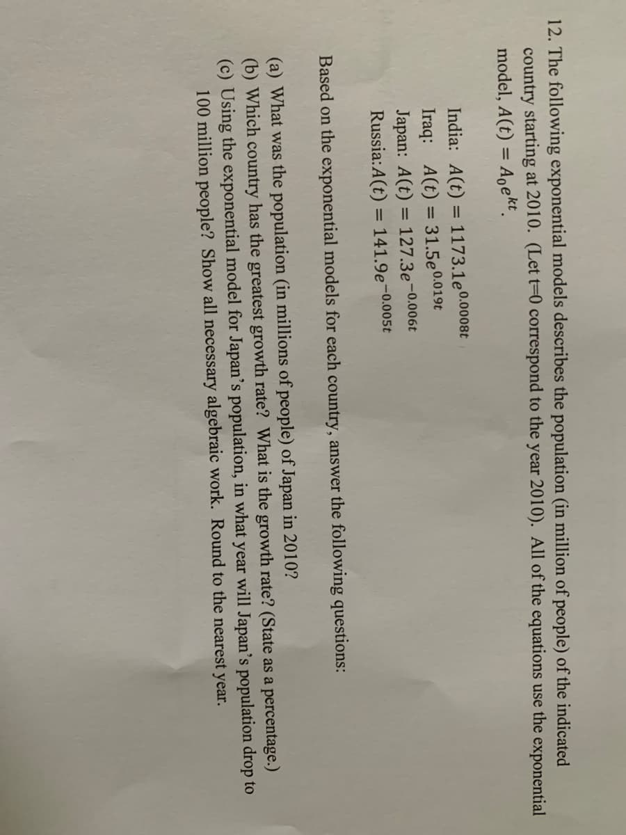 12. The following exponential models describes the population (in million of people) of the indicated
country starting at 2010. (Let t=0 correspond to the year 2010). All of the equations use the exponential
model, A(t) = Aoekt.
%3D
India: A(t) = 1173.1e0.0008t
Iraq: A(t) = 31.5e0.019t
Japan: A(t) = 127.3e-0.006t
%3D
%3D
Russia:A(t) = 141.9e¬0.005t
%3D
Based on the exponential models for each country, answer the following questions:
(a) What was the population (in millions of people) of Japan in 2010?
(b) Which country has the greatest growth rate? What is the growth rate? (State as a percentage.)
(c) Using the exponential model for Japan's population, in what year will Japan's population drop to
100 million people? Show all necessary algebraic work. Round to the nearest year.

