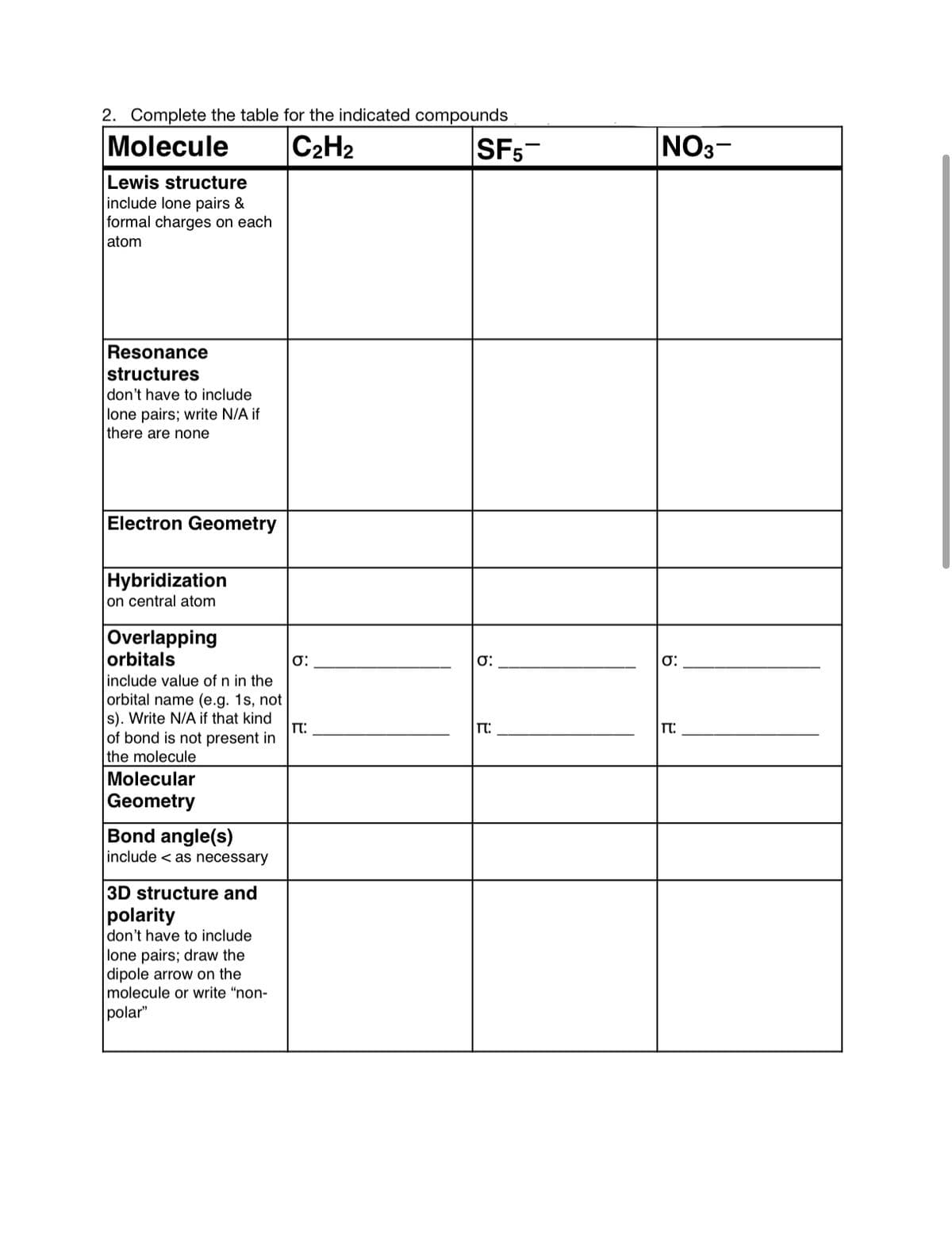 2. Complete the table for the indicated compounds
Molecule
C2H2
SF5-
NO3-
Lewis structure
include lone pairs &
formal charges on each
atom
Resonance
structures
don't have to include
lone pairs; write N/A if
there are none
Electron Geometry
Hybridization
on central atom
Overlapping
orbitals
include value of n in the
orbital name (e.g. 1s, not
s). Write N/A if that kind
of bond is not present in
the molecule
T:
Molecular
Geometry
Bond angle(s)
include < as necessary
3D structure and
polarity
don't have to include
lone pairs; draw the
|dipole arrow on the
molecule or write "non-
polar"
