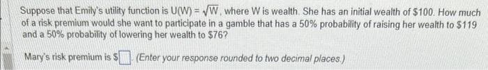 Suppose that Emily's utility function is U(W) = √W, where W is wealth. She has an initial wealth of $100. How much
of a risk premium would she want to participate in a gamble that has a 50% probability of raising her wealth to $119
and a 50% probability of lowering her wealth to $76?
Mary's risk premium is $
(Enter your response rounded to two decimal places.)