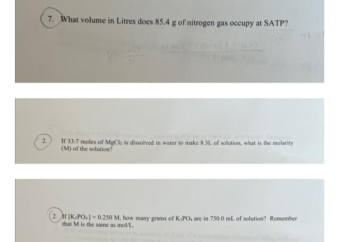 2.
7. What volume in Litres does 85.4 g of nitrogen gas occupy at SATP?
VE ORT
PPC
If 33.7 moles of MgCl2 is dissolved in water to make 8.3L of solution, what is the molarity
(M) of the solution?
2. If [K3PO4] = 0.250 M, how many grams of K3PO4 are in 750.0 mL of solution? Remember
that M is the same as mol/L.
11:31