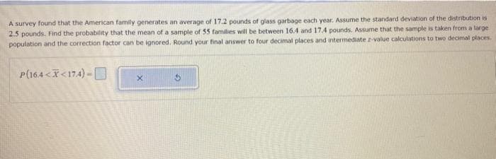 A survey found that the American family generates an average of 17.2 pounds of glass garbage each year. Assume the standard deviation of the distribution is
2.5 pounds. Find the probability that the mean of a sample of 55 families will be between 16.4 and 17.4 pounds. Assume that the sample is taken from a large
population and the correction factor can be ignored. Round your final answer to four decimal places and intermediate z-value calculations to two decimal places.
P(16.4 X<174)
X