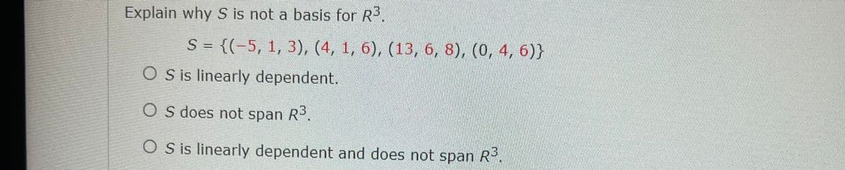 Explain why S is not a basis for R3.
S = {(-5, 1, 3), (4, 1, 6), (13, 6, 8), (0, 4, 6)}
O s is linearly dependent.
O s does not span R.
O S is linearly dependent and does not span R.
