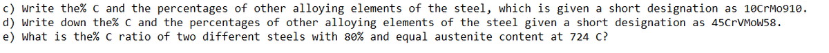 c) write the% C and the percentages of other alloying elements of the steel, which is given a short designation as 10CrMo910.
d) write down the% C and the percentages of other alloying elements of the steel given a short designation as 45CrVMoW58.
e) what is the% c ratio of two different steels with 80% and equal austenite content at 724 c?
