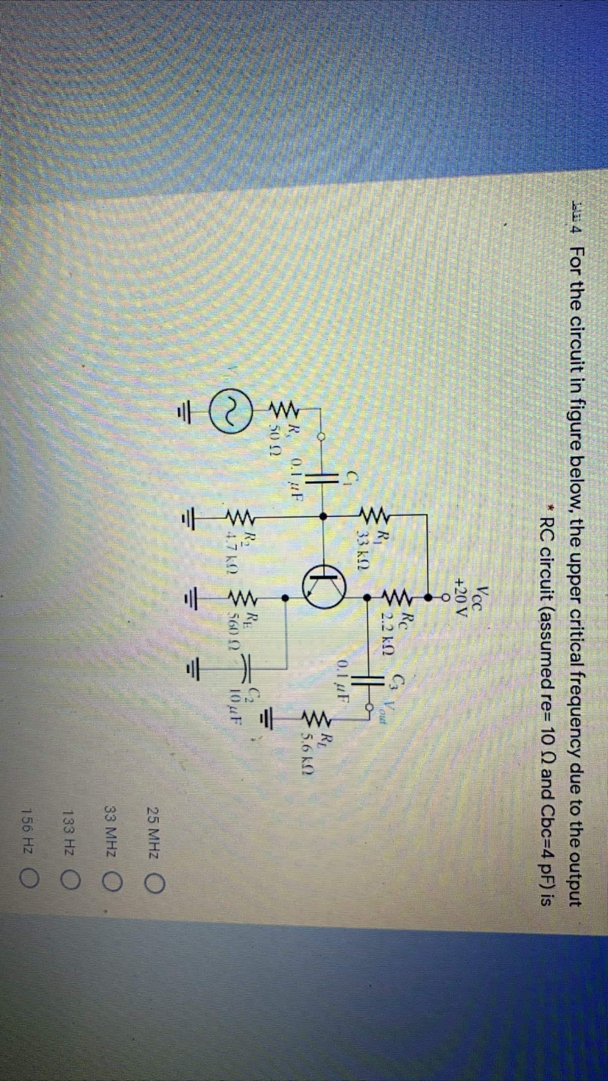 For the circuit in figure below, the upper critical frequency due to the output
RC circuit (assumed re=D 10 Q and Cbc=D4 pF) is
Vcc
+20 V
Rc
Cs Vou
2.2 k2
R1
33 k2
0.1 F
Rp
5.6 k2
R.
0.1 uF
50 2
R2
4.7 kO
10F
560 2
