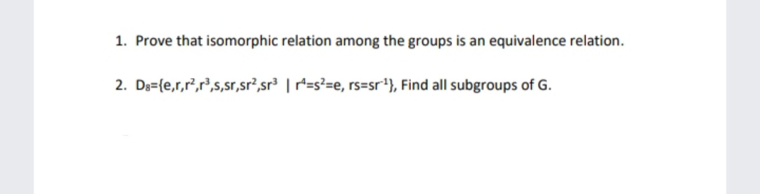 1. Prove that isomorphic relation among the groups is an equivalence relation.
2. De={e,r,r,r',s,sr,sr?,sr³ | r=s²=e, rs=sr'}, Find all subgroups of G.
