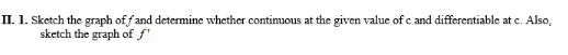 II. 1. Sketch the graph of fand determine whether continuous at the given value of c and differentiable at c. Also,
sketch the graph of f'
