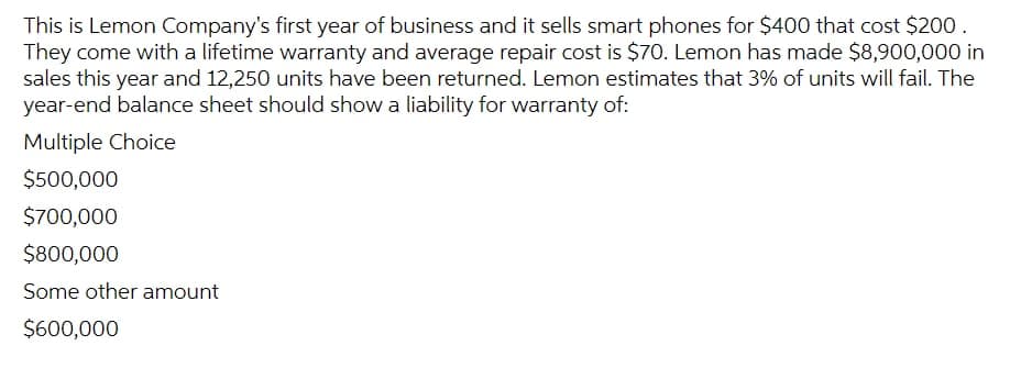 This is Lemon Company's first year of business and it sells smart phones for $400 that cost $200.
They come with a lifetime warranty and average repair cost is $70. Lemon has made $8,900,000 in
sales this year and 12,250 units have been returned. Lemon estimates that 3% of units will fail. The
year-end balance sheet should show a liability for warranty of:
Multiple Choice
$500,000
$700,000
$800,000
Some other amount
$600,000
