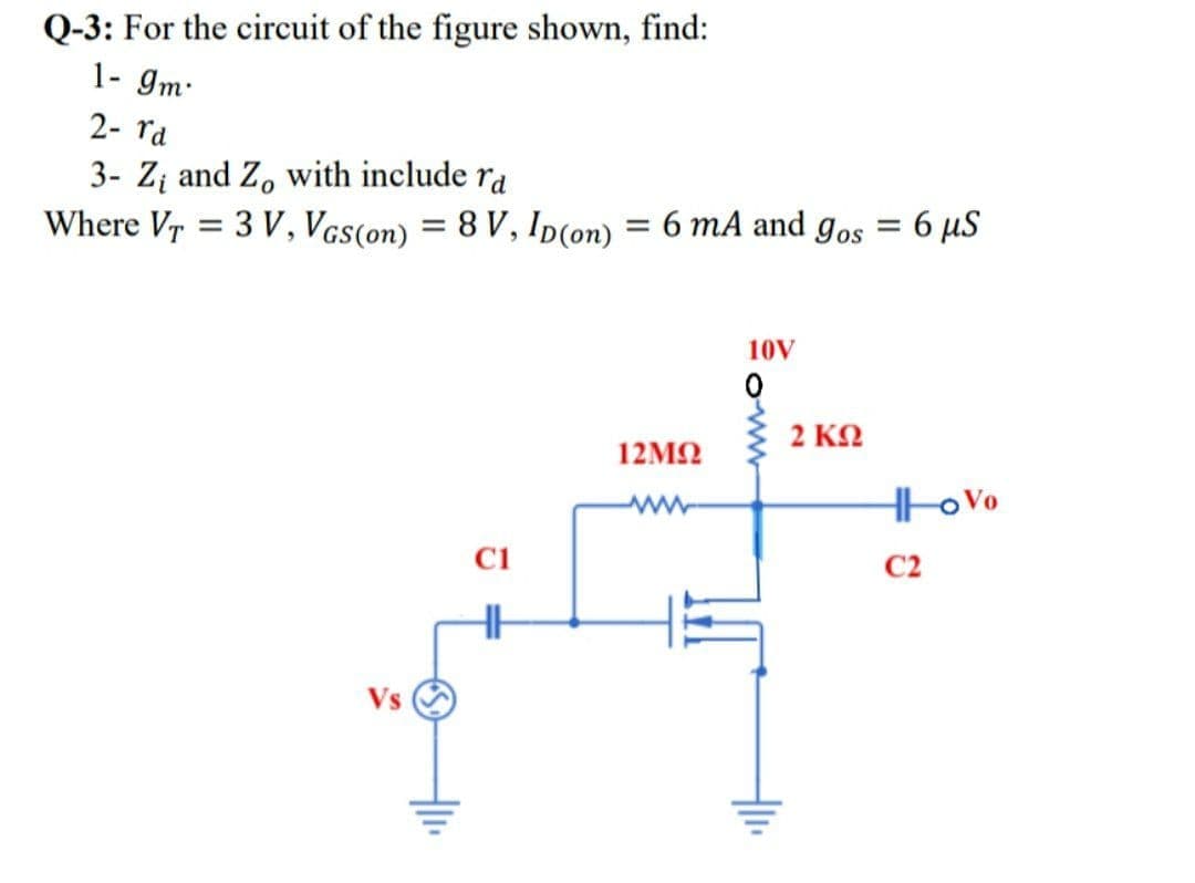 Q-3: For the circuit of the figure shown, find:
1- gm.
2- ra
3- Zį and Z, with include ra
Where Vr = 3 V, Vcs(on) = 8 V, Ip(on) = 6 mA and gos = 6 µS
%3D
%3D
10V
2 KN
12ΜΩ
C1
C2
Vs
