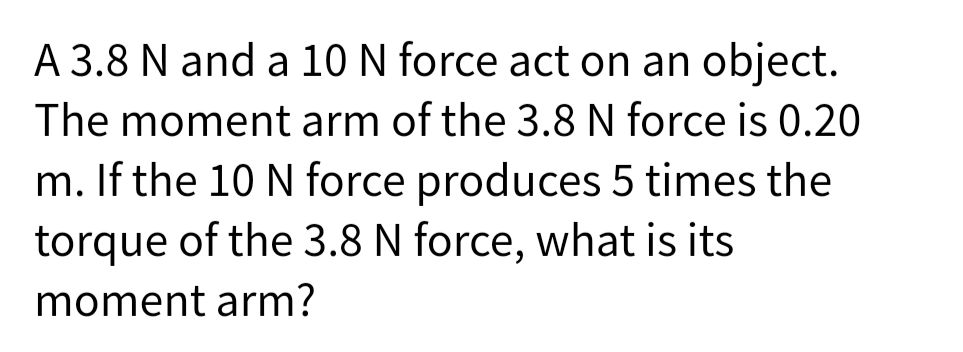 A 3.8 N and a 10 N force act on an object.
The moment arm of the 3.8 N force is 0.20
m. If the 10 N force produces 5 times the
torque of the 3.8 N force, what is its
moment arm?
