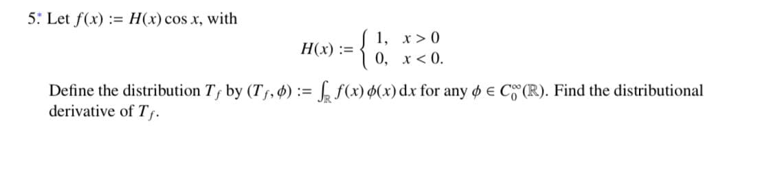 5: Let f(x) := H(x) cos x, with
1, x> 0
H(x) :=
0, x < 0.
Define the distribution T, by (Tf, $) := f(x) $(x) dx for any o e C (R). Find the distributional
derivative of Tf.
}
