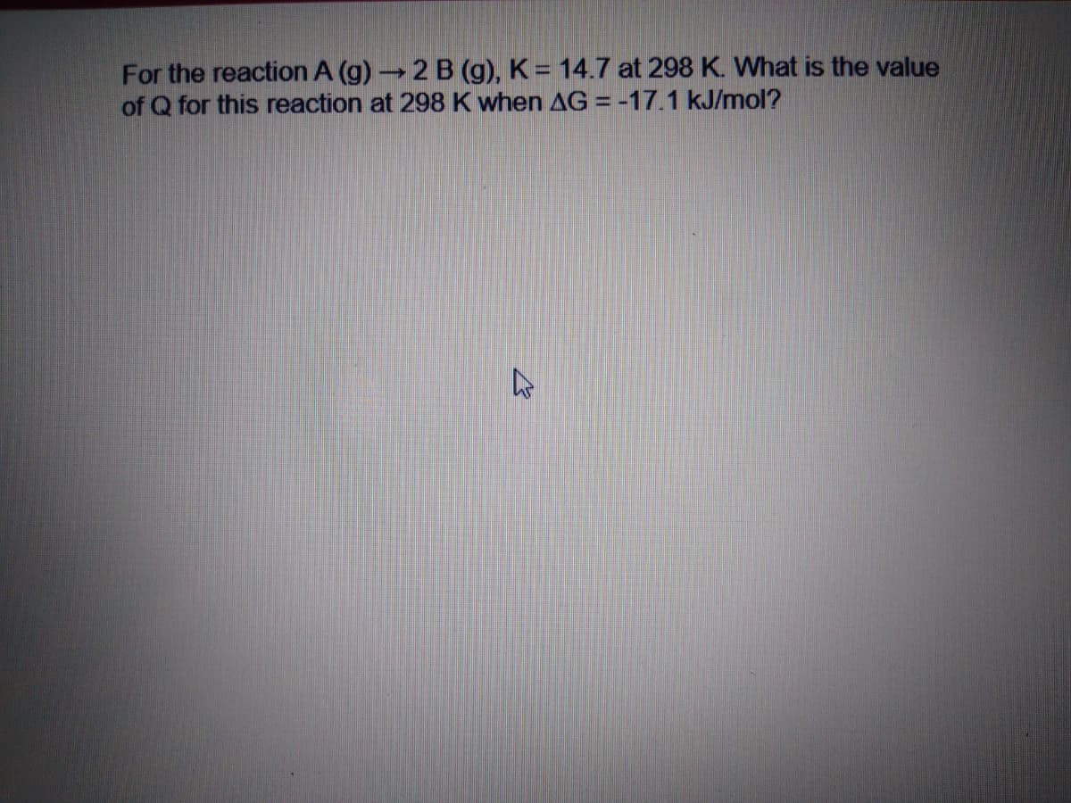 For the reaction A (g)2 B (g), K= 14.7 at 298 K. What is the value
of Q for this reaction at 298 K when AG = -17.1 kJ/mol?
