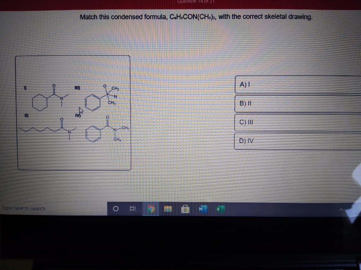 Question 14 öf 21
Match this condensed formula, CcHsCON(CH:), With the correct skeletal drawing.
A)I
CH
CH
B) I|
C) II
NCH
CH
D) IV
Type here to search
