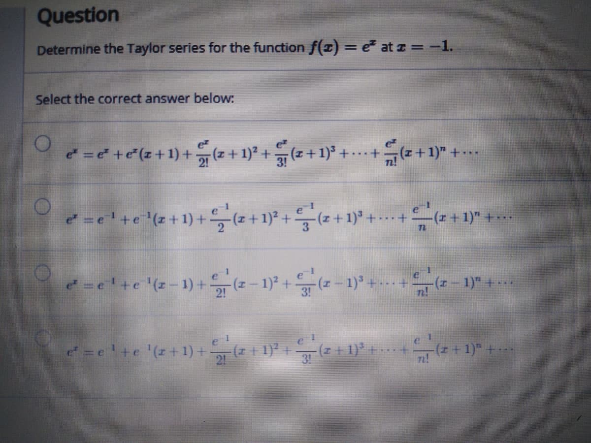 Question
Determine the Taylor series for the function f(z) = e at z =-1.
%3D
Select the correct answer below:
e = +e(z+1) +-
21 (z +1)2 +
)²+(+1) +..+(z+1)" +.
e=e'+e'(z+1)+,(z+1)* + (z-
(++1)" +*
=e'+e '(z-1) +(z- 1) +(z-1)"
3!
e'+e '(z+1) + (+ 1) +
-(z+1)"+..
3!
