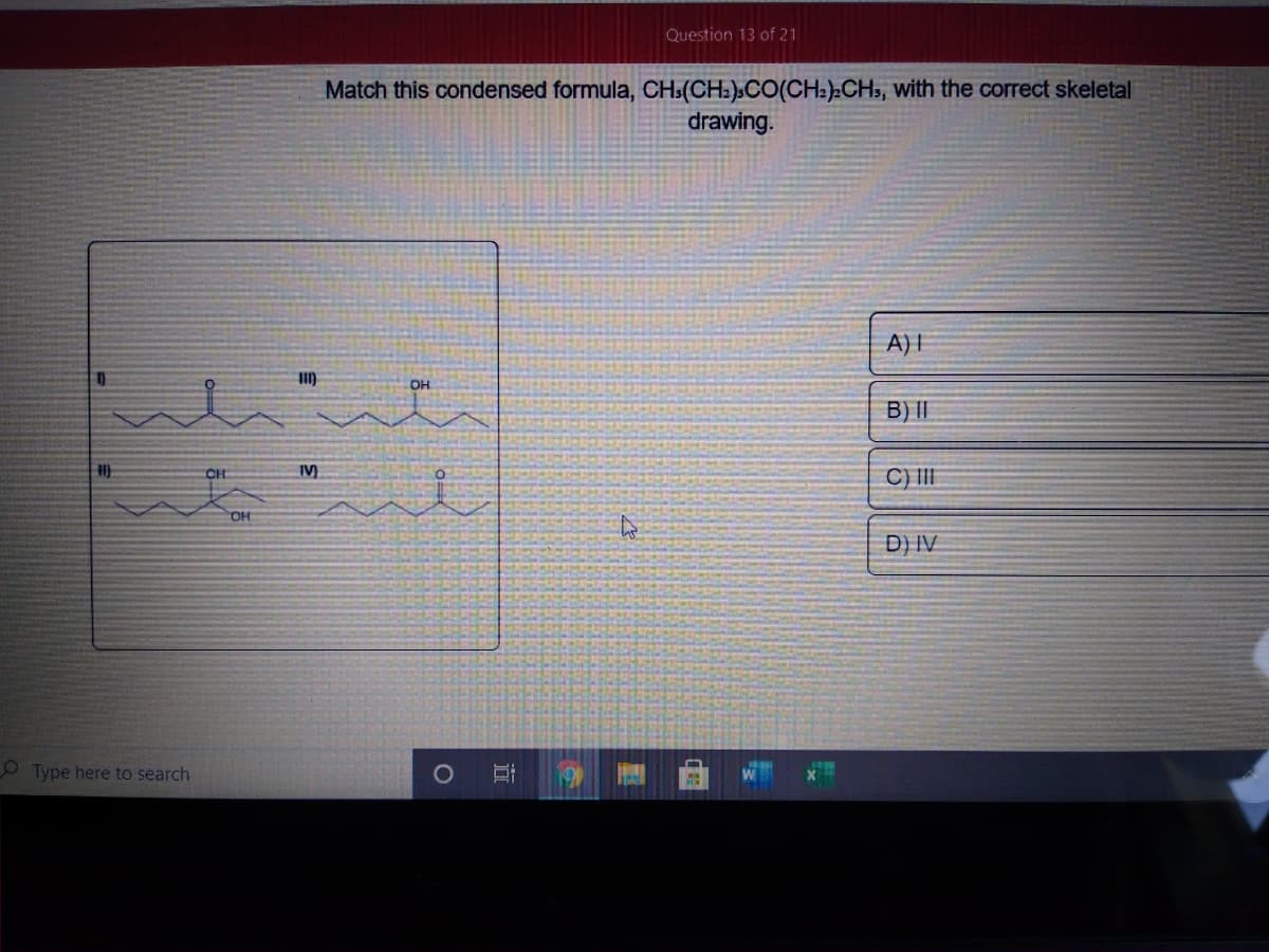 Question 13 of 21
Match this condensed formula, CH»(CH»)»CO(CH:).CHs, with the correct skeletal
drawing.
A)I
OH
B) II
CH
IV)
C) II
OH
D) IV
O Type here to search
Hi
