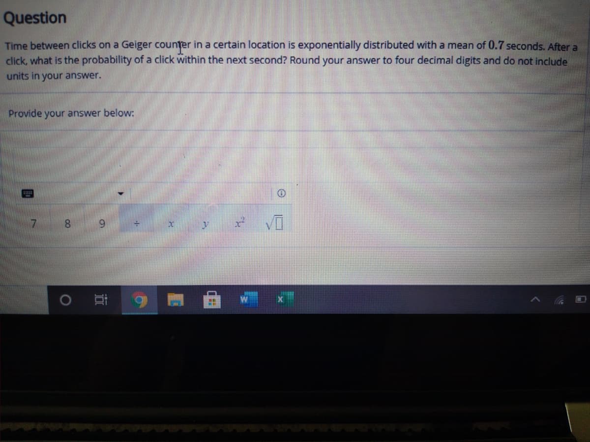 Question
Time between clicks on a Geiger counter in a certain location is exponentially distributed with a mean of 0.7 seconds. After a
click, what is the probability of a click within the next second? Round your answer to four decimal digits and do not include
units in your answer.
Provide your answer below:
8.
6.
