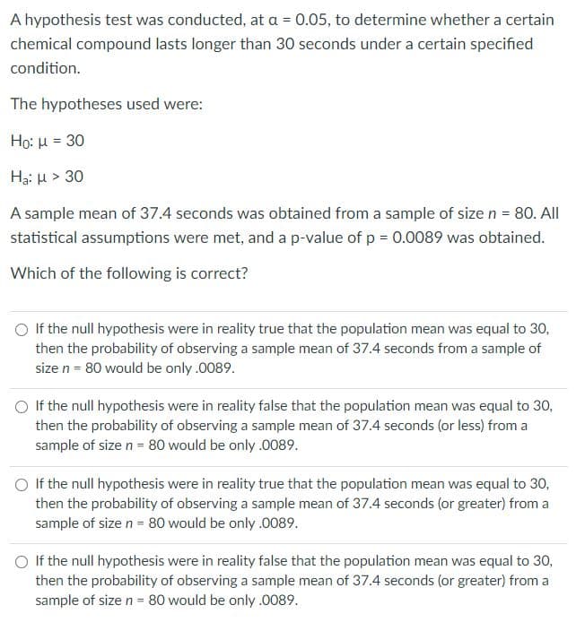 A hypothesis test was conducted, at a = 0.05, to determine whether a certain
chemical compound lasts longer than 30 seconds under a certain specified
condition.
The hypotheses used were:
Ho: u = 30
H3: H > 30
A sample mean of 37.4 seconds was obtained from a sample of size n = 80. All
statistical assumptions were met, and a p-value of p = 0.0089 was obtained.
Which of the following is correct?
O If the null hypothesis were in reality true that the population mean was equal to 30,
then the probability of observing a sample mean of 37.4 seconds from a sample of
size n = 80 would be only .0089.
O If the null hypothesis were in reality false that the population mean was equal to 30,
then the probability of observing a sample mean of 37.4 seconds (or less) from a
sample of size n = 80 would be only.0089.
If the null hypothesis were in reality true that the population mean was equal to 30,
then the probability of observing a sample mean of 37.4 seconds (or greater) from a
sample of size n = 80 would be only .0089.
O If the null hypothesis were in reality false that the population mean was equal to 30,
then the probability of observing a sample mean of 37.4 seconds (or greater) from a
sample of size n = 80 would be only .0089.
