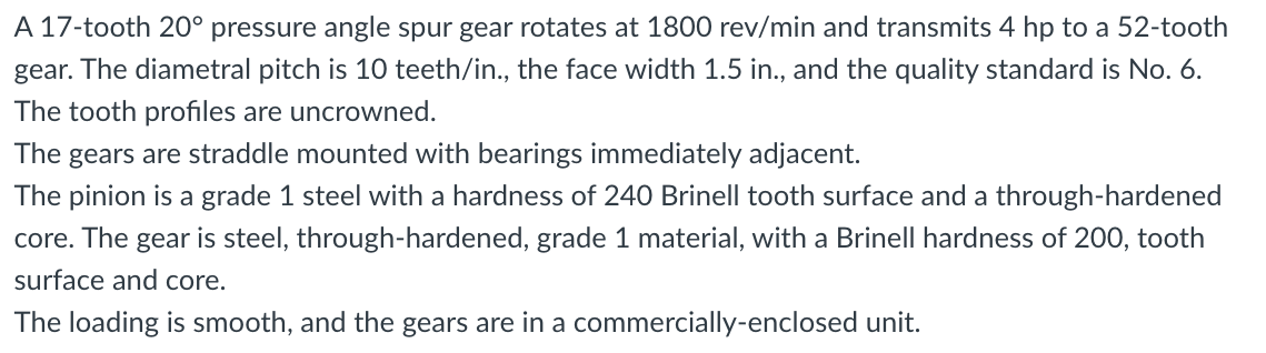 A 17-tooth 20° pressure angle spur gear rotates at 1800 rev/min and transmits 4 hp to a 52-tooth
gear. The diametral pitch is 10 teeth/in., the face width 1.5 in., and the quality standard is No. 6.
The tooth profiles are uncrowned.
The gears are straddle mounted with bearings immediately adjacent.
The pinion is a grade 1 steel with a hardness of 240 Brinell tooth surface and a through-hardened
core. The gear is steel, through-hardened, grade 1 material, with a Brinell hardness of 200, tooth
surface and core.
The loading is smooth, and the gears are in a commercially-enclosed unit.
