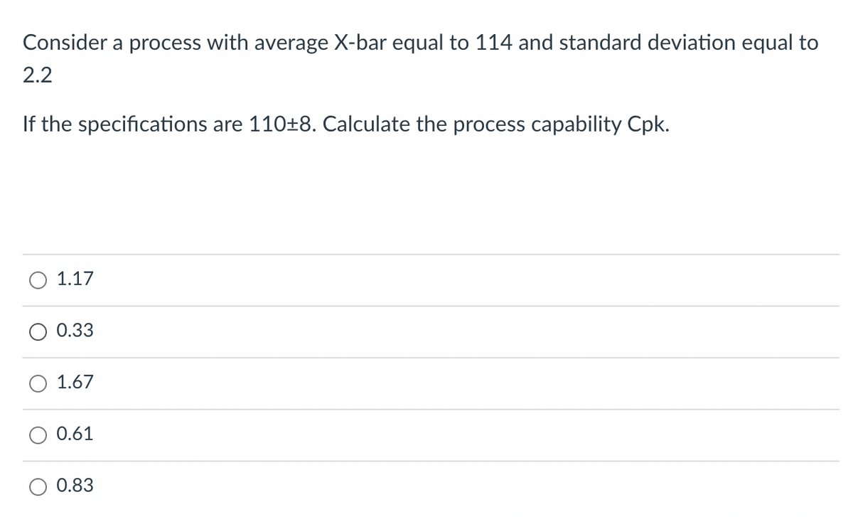 Consider a process with average X-bar equal to 114 and standard deviation equal to
2.2
If the specifications are 110±8. Calculate the process capability Cpk.
1.17
0.33
1.67
0.61
0.83
