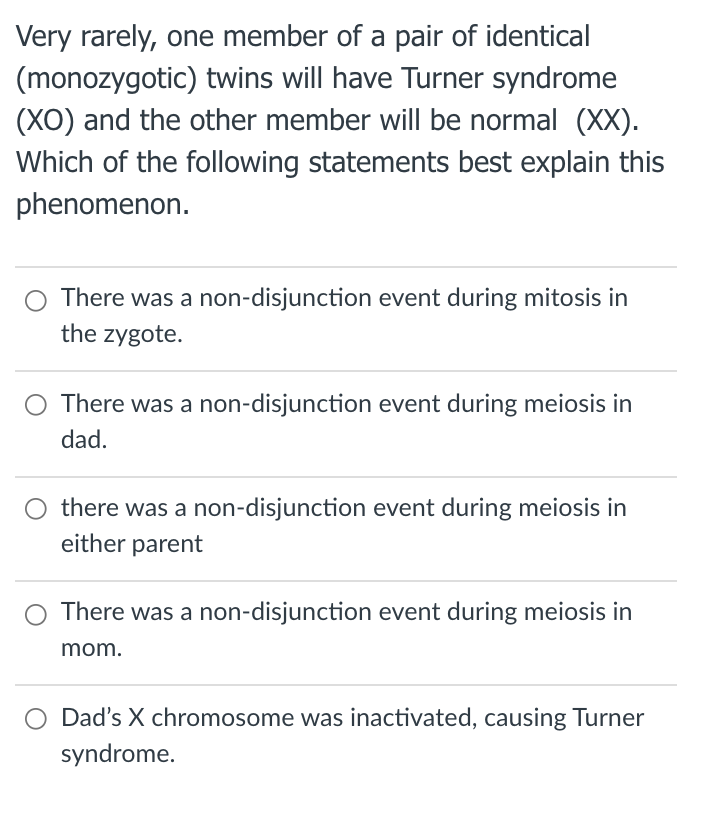 Very rarely, one member of a pair of identical
(monozygotic) twins will have Turner syndrome
(XO) and the other member will be normal (XX).
Which of the following statements best explain this
phenomenon.
There was a non-disjunction event during mitosis in
the zygote.
O There was a non-disjunction event during meiosis in
dad.
there was a non-disjunction event during meiosis in
either parent
There was a non-disjunction event during meiosis in
mom.
Dad's X chromosome was inactivated, causing Turner
syndrome.
